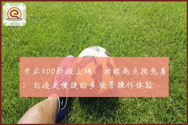 开云app新版上线,功能亮点抢先看:打造更便捷的多场景操作体验
