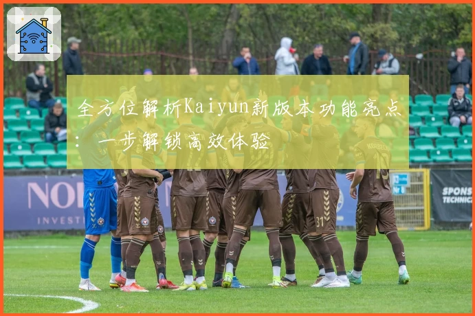全方位解析Kaiyun新版本功能亮点:一步解锁高效体验