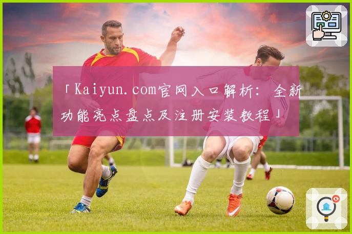 「Kaiyun.com官网入口解析:全新功能亮点盘点及注册安装教程」