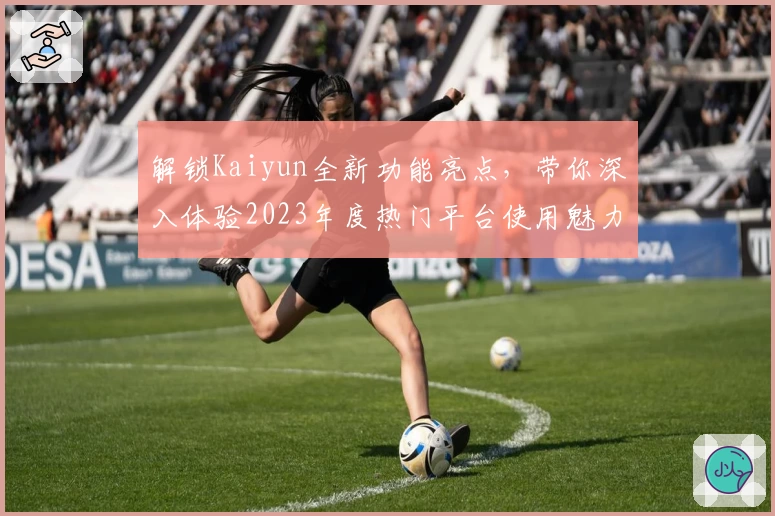 解锁Kaiyun全新功能亮点，带你深入体验2023年度热门平台使用魅力