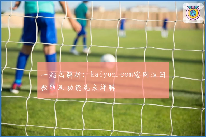 一站式解析:kaiyun.com官网注册教程及功能亮点详解