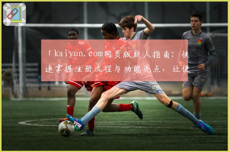 「kaiyun.com网页版新人指南：快速掌握注册流程与功能亮点，让使用体验事半功倍！」